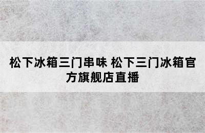 松下冰箱三门串味 松下三门冰箱官方旗舰店直播